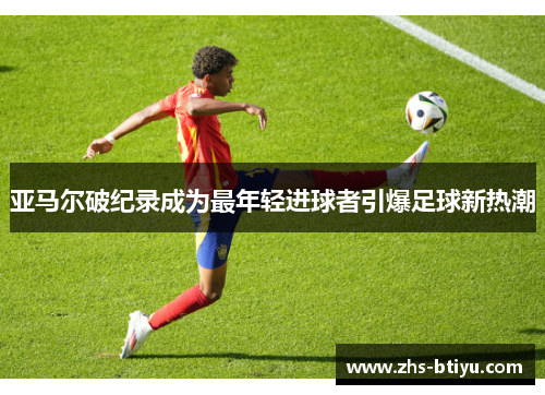 亚马尔破纪录成为最年轻进球者引爆足球新热潮 亚马尔破纪录成为最年轻进球者引爆足球新热潮