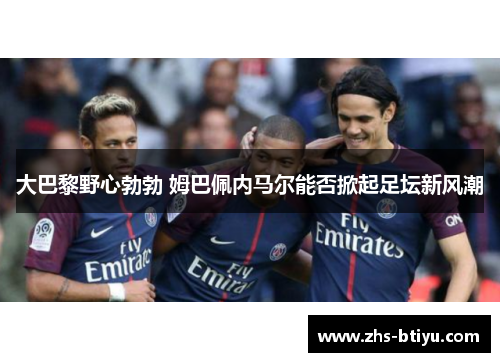 大巴黎野心勃勃 姆巴佩内马尔能否掀起足坛新风潮 大巴黎野心勃勃 姆巴佩内马尔能否掀起足坛新风潮