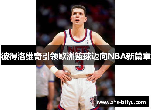 彼得洛维奇引领欧洲篮球迈向NBA新篇章 彼得洛维奇引领欧洲篮球迈向NBA新篇章
