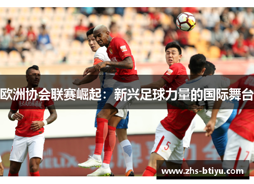 欧洲协会联赛崛起:新兴足球力量的国际舞台 欧洲协会联赛崛起:新兴足球力量的国际舞台