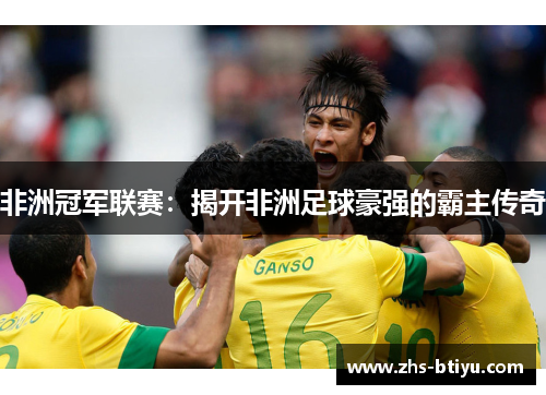 非洲冠军联赛:揭开非洲足球豪强的霸主传奇 非洲冠军联赛:揭开非洲足球豪强的霸主传奇