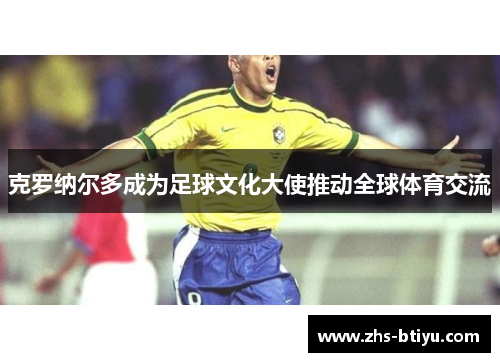 克罗纳尔多成为足球文化大使推动全球体育交流 克罗纳尔多成为足球文化大使推动全球体育交流