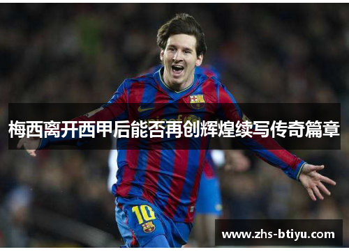 梅西离开西甲后能否再创辉煌续写传奇篇章 梅西离开西甲后能否再创辉煌续写传奇篇章
