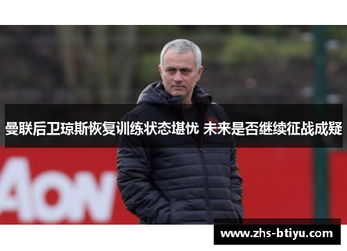 曼联后卫琼斯恢复训练状态堪忧 未来是否继续征战成疑 曼联后卫琼斯恢复训练状态堪忧 未来是否继续征战成疑